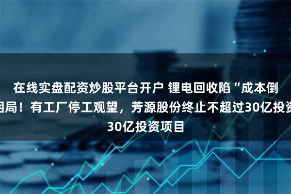 在线实盘配资炒股平台开户 锂电回收陷“成本倒挂”困局！有工厂停工观望，芳源股份终止不超过30亿投资项目