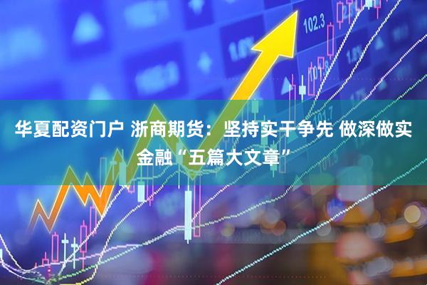华夏配资门户 浙商期货：坚持实干争先 做深做实金融“五篇大文章”
