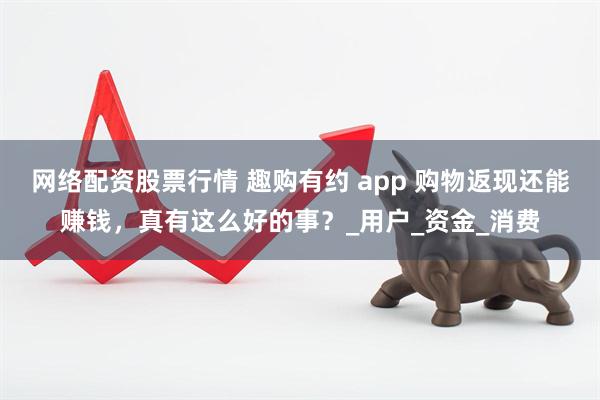 网络配资股票行情 趣购有约 app 购物返现还能赚钱，真有这么好的事？_用户_资金_消费