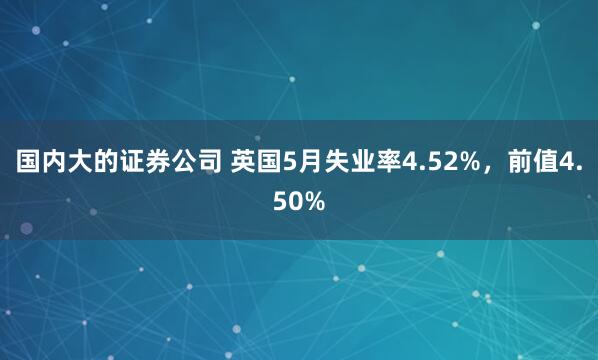 国内大的证券公司 英国5月失业率4.52%，前值4.50%