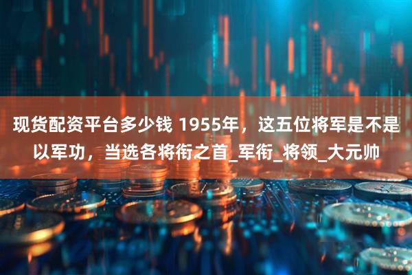 现货配资平台多少钱 1955年，这五位将军是不是以军功，当选各将衔之首_军衔_将领_大元帅