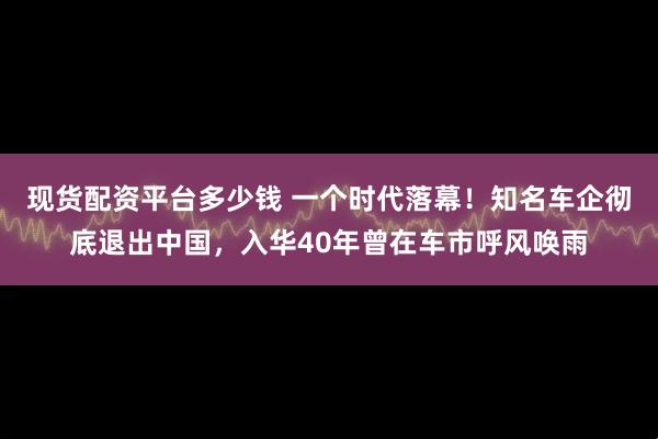 现货配资平台多少钱 一个时代落幕！知名车企彻底退出中国，入华40年曾在车市呼风唤雨