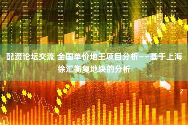 配资论坛交流 全国单价地王项目分析——基于上海徐汇衡复地块的分析