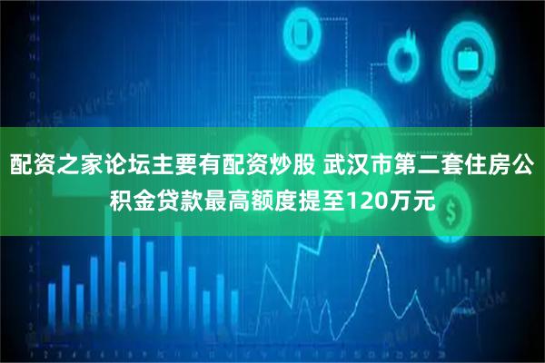 配资之家论坛主要有配资炒股 武汉市第二套住房公积金贷款最高额度提至120万元