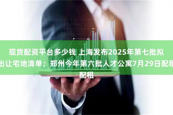 现货配资平台多少钱 上海发布2025年第七批拟出让宅地清单；郑州今年第六批人才公寓7月29日配租