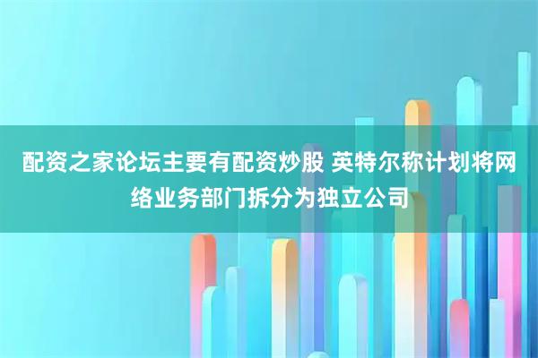 配资之家论坛主要有配资炒股 英特尔称计划将网络业务部门拆分为独立公司