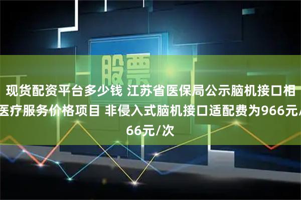 现货配资平台多少钱 江苏省医保局公示脑机接口相关医疗服务价格项目 非侵入式脑机接口适配费为966元/次