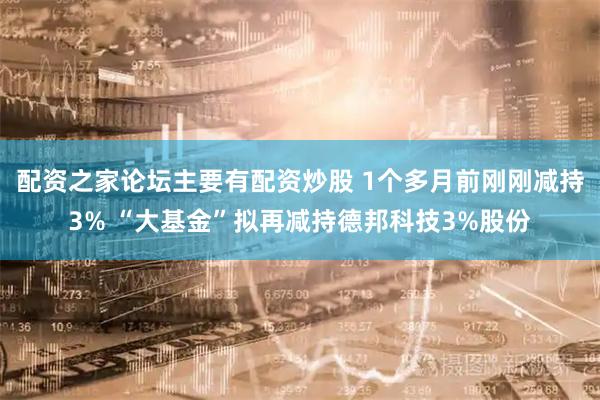 配资之家论坛主要有配资炒股 1个多月前刚刚减持3% “大基金”拟再减持德邦科技3%股份