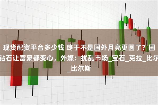 现货配资平台多少钱 终于不是国外月亮更圆了？国产钻石让富豪都变心，外媒：扰乱市场_宝石_克拉_比尔斯