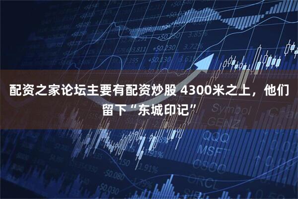 配资之家论坛主要有配资炒股 4300米之上，他们留下“东城印记”