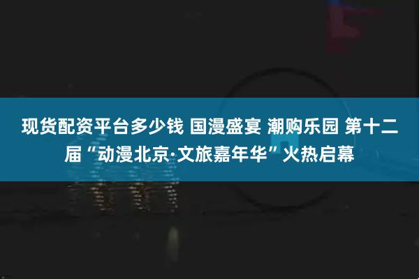 现货配资平台多少钱 国漫盛宴 潮购乐园 第十二届“动漫北京·文旅嘉年华”火热启幕