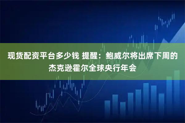 现货配资平台多少钱 提醒：鲍威尔将出席下周的杰克逊霍尔全球央行年会