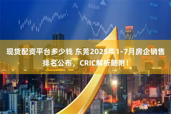 现货配资平台多少钱 东莞2025年1-7月房企销售排名公布，CRIC解析随附！