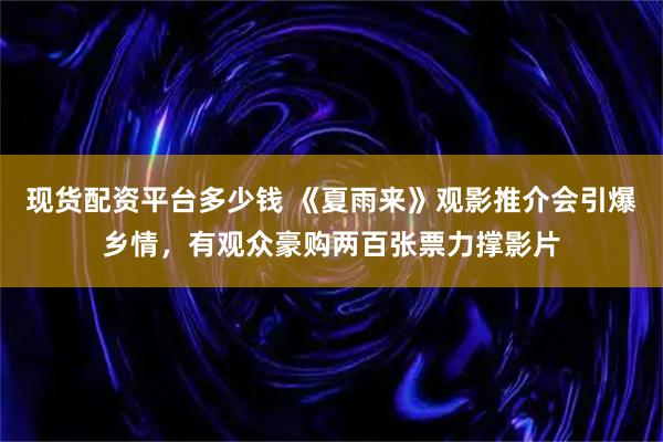 现货配资平台多少钱 《夏雨来》观影推介会引爆乡情，有观众豪购两百张票力撑影片