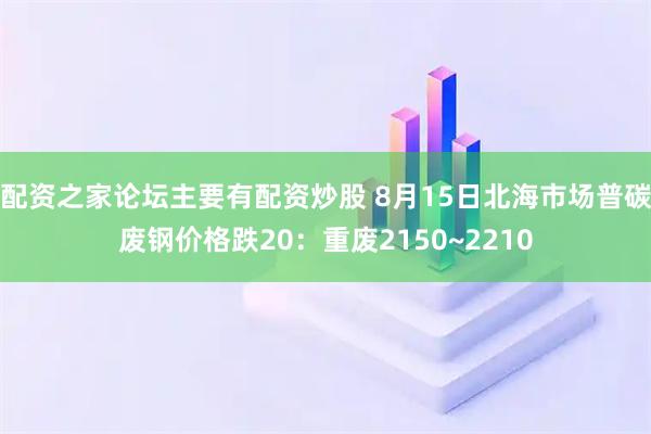 配资之家论坛主要有配资炒股 8月15日北海市场普碳废钢价格跌20：重废2150~2210
