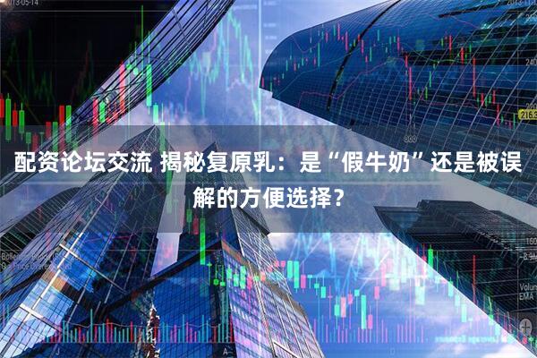 配资论坛交流 揭秘复原乳：是“假牛奶”还是被误解的方便选择？
