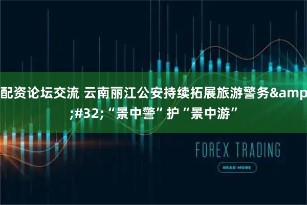 配资论坛交流 云南丽江公安持续拓展旅游警务&#32;“景中警”护“景中游”
