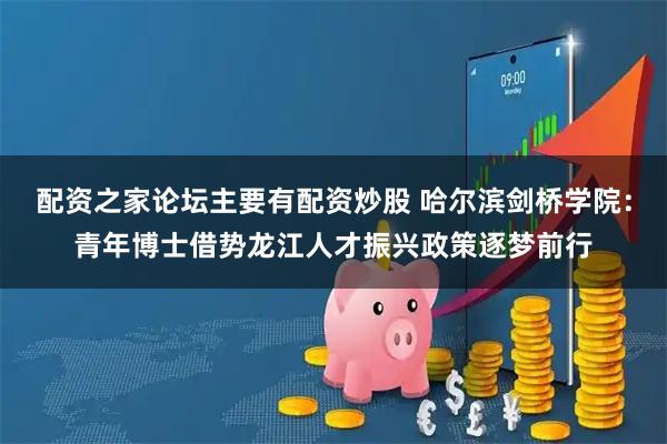 配资之家论坛主要有配资炒股 哈尔滨剑桥学院：青年博士借势龙江人才振兴政策逐梦前行