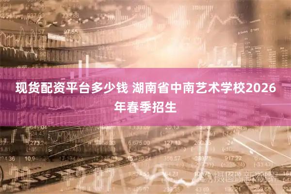 现货配资平台多少钱 湖南省中南艺术学校2026年春季招生