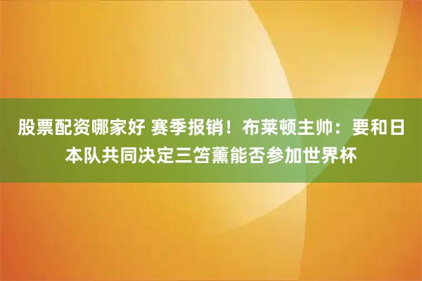 股票配资哪家好 赛季报销!布莱顿主帅:要和日本队共同决定三笘薰能否参加世界杯