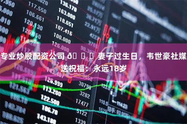 专业炒股配资公司 💞妻子过生日，韦世豪社媒送祝福：永远18岁