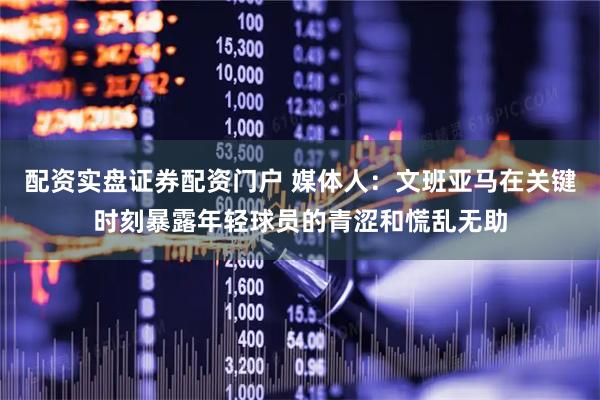 配资实盘证券配资门户 媒体人：文班亚马在关键时刻暴露年轻球员的青涩和慌乱无助