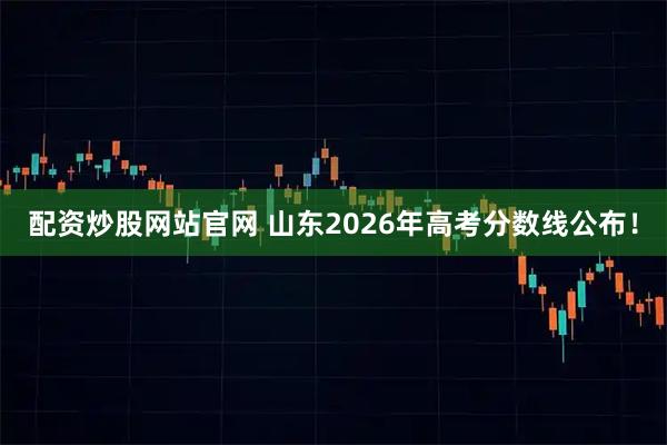 配资炒股网站官网 山东2026年高考分数线公布！