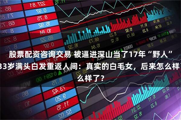 股票配资咨询交易 被逼进深山当了17年“野人”，33岁满头白发重返人间：真实的白毛女，后来怎么样了？