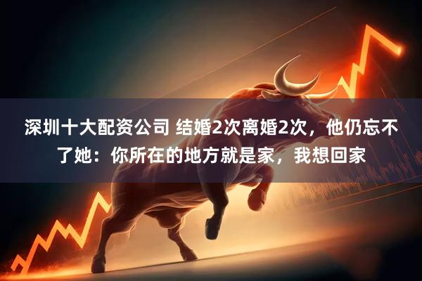 深圳十大配资公司 结婚2次离婚2次，他仍忘不了她：你所在的地方就是家，我想回家