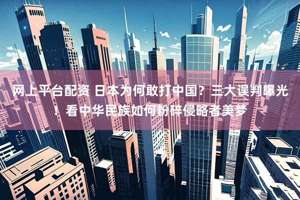 网上平台配资 日本为何敢打中国？三大误判曝光！看中华民族如何粉碎侵略者美梦