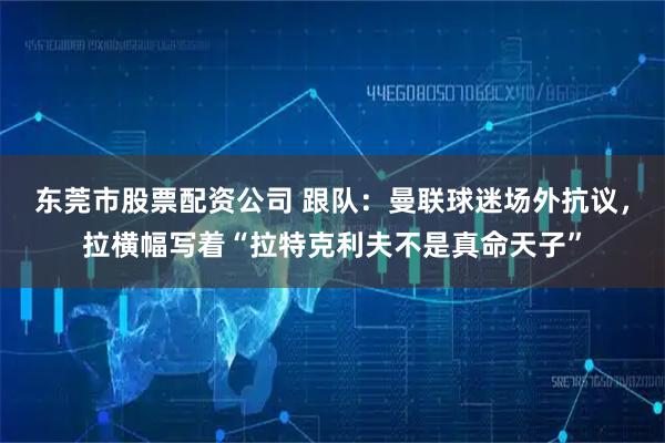 东莞市股票配资公司 跟队：曼联球迷场外抗议，拉横幅写着“拉特克利夫不是真命天子”