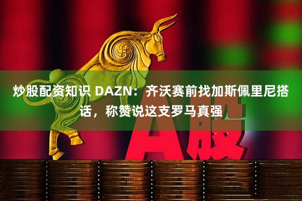 炒股配资知识 DAZN：齐沃赛前找加斯佩里尼搭话，称赞说这支罗马真强