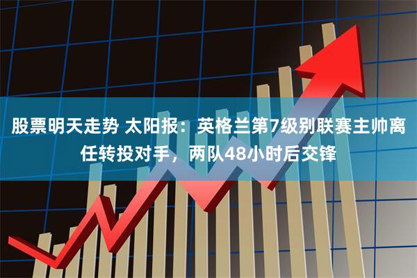 股票明天走势 太阳报:英格兰第7级别联赛主帅离任转投对手,两队48小时后交锋